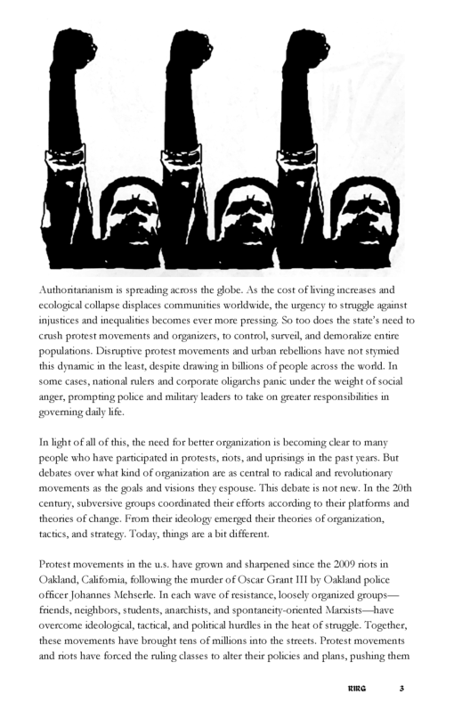 Authoritaianism i spreading across the globe. As the cost of iving increases and jcal collapse displaces communities workdwide, the urgency t truggle against injustices and incqualties becomes ever more pressing So too does the state’s need to crush protest movements and organizers, 10 control, surveil, and demoralize cntire populations. Disruptive protest movements and urban rebellions have not stymied this dynamic in the leas, despite drawing in billions of people across the world. In some cases, national ulers and corporate oligarchs panic under the weight of social anger, prompting police and military leaders to take on greater responsibltes in veming daly lfe In’ight of all of this, the nced for better organization is becoming clear to many people who have participated in protests, ots, and uprisings in the past years. But debates over what kind of organization arc 4 central 0 eadical and revolutionacy movements as the goals and visions they espouse. This debate i not new. I the 20th century, subversive groups coordinated their cfforts according to their pltforms and theories of change. From their ideology emerged thei theories of organization, tactics, and strategy. Today,things are a bit different. Protest movements in the s have grown and sharpened since the it 11 by Oakland police Oakdand, Califomia, following the murder of Oscar G ficer Johannes Mehscrle. In cach wave of rsistance, loosely organized groups- iiends, ncighbors, students, anarchists, and spontancity-orieated Marxists—have overcome ideological, tactical, and political hurdiesin the heat of struggle. Together, these movements have brought tens of millions into the streets, Peotest movements and siots have forced the ruling classes o altr thei policies and plans, pushing them